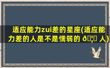 适应能力zui
差的星座(适应能力差的人是不是懦弱的 🦁 人)
